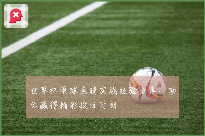 世界杯滚球竞猜实战经验分享，助你赢得精彩投注时刻